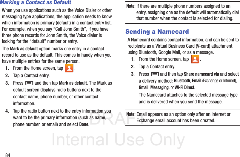 DRAFT Internal Use Only84Marking a Contact as DefaultWhen you use applications such as the Voice Dialer or other messaging type applications, the application needs to know which information is primary (default) in a contact entry list. For example, when you say “Call John Smith”, if you have three phone records for John Smith, the Voice dialer is looking for the “default” number or entry.The Mark as default option marks one entry in a contact record to use as the default. This comes in handy when you have multiple entries for the same person.1. From the Home screen, tap  .2. Tap a Contact entry.3. Press   and then tap Mark as default. The Mark as default screen displays radio buttons next to the contact name, phone number, or other contact information.4. Tap the radio button next to the entry information you want to be the primary information (such as name, phone number, or email) and select Done. Note: If there are multiple phone numbers assigned to an entry, assigning one as the default will automatically dial that number when the contact is selected for dialing.Sending a NamecardA Namecard contains contact information, and can be sent to recipients as a Virtual Business Card (V-card) attachment using Bluetooth, Google Mail, or as a message.1. From the Home screen, tap  .2. Tap a Contact entry.3. Press   and then tap Share namecard via and select a delivery method: Bluetooth, Email (Exchange or Internet), Gmail, Messaging, or Wi-Fi Direct.The Namecard attaches to the selected message type and is delivered when you send the message.Note: Email appears as an option only after an Internet or Exchange email account has been created.