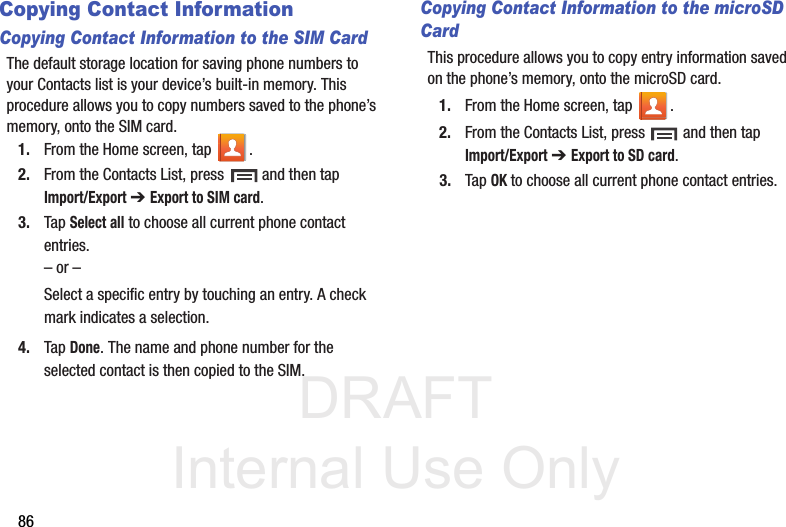 DRAFT Internal Use Only86Copying Contact InformationCopying Contact Information to the SIM CardThe default storage location for saving phone numbers to your Contacts list is your device’s built-in memory. This procedure allows you to copy numbers saved to the phone’s memory, onto the SIM card.1. From the Home screen, tap  .2. From the Contacts List, press   and then tap Import/Export ➔ Export to SIM card.3. Tap Select all to choose all current phone contact entries.– or –Select a specific entry by touching an entry. A check mark indicates a selection.4. Tap Done. The name and phone number for the selected contact is then copied to the SIM.Copying Contact Information to the microSD CardThis procedure allows you to copy entry information saved on the phone’s memory, onto the microSD card.1. From the Home screen, tap  .2. From the Contacts List, press   and then tap Import/Export ➔ Export to SD card.3. Tap OK to choose all current phone contact entries.
