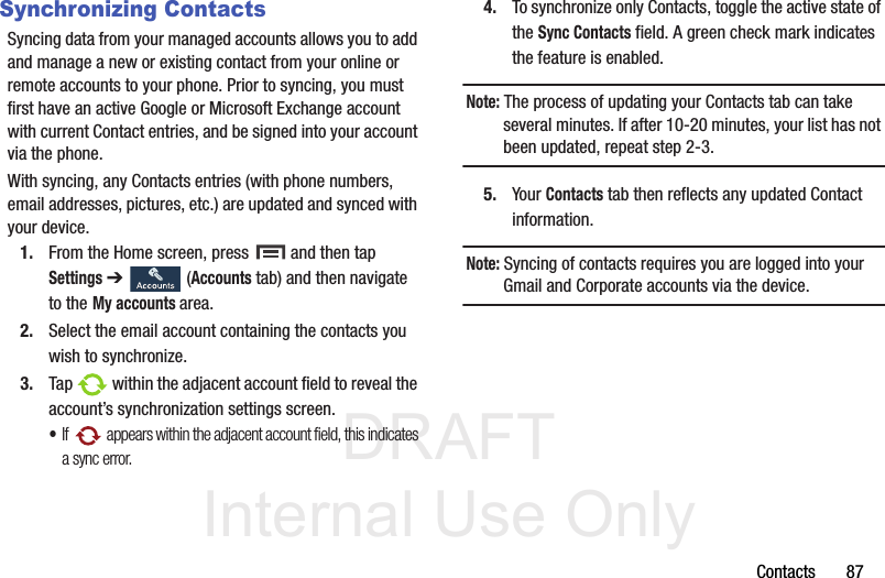 DRAFT Internal Use OnlyContacts       87Synchronizing ContactsSyncing data from your managed accounts allows you to add and manage a new or existing contact from your online or remote accounts to your phone. Prior to syncing, you must first have an active Google or Microsoft Exchange account with current Contact entries, and be signed into your account via the phone.With syncing, any Contacts entries (with phone numbers, email addresses, pictures, etc.) are updated and synced with your device. 1. From the Home screen, press   and then tap Settings ➔   (Accounts tab) and then navigate to the My accounts area.2. Select the email account containing the contacts you wish to synchronize.3. Tap   within the adjacent account field to reveal the account’s synchronization settings screen.•If   appears within the adjacent account field, this indicates a sync error. 4. To synchronize only Contacts, toggle the active state of the Sync Contacts field. A green check mark indicates the feature is enabled.Note: The process of updating your Contacts tab can take several minutes. If after 10-20 minutes, your list has not been updated, repeat step 2-3.5. Your Contacts tab then reflects any updated Contact information.Note: Syncing of contacts requires you are logged into your Gmail and Corporate accounts via the device.