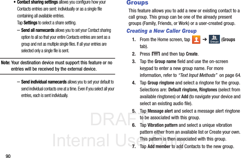 DRAFT Internal Use Only90• Contact sharing settings allows you configure how your Contacts entries are sent: individually or as a single file containing all available entries. Tap Settings to select a share setting.–Send all namecards allows you to set your Contact sharing option to all so that your entire Contacts entries are sent as a group and not as multiple single files. If all your entries are selected only a single file is sent.Note: Your destination device must support this feature or no entries will be received by the external device.–Send individual namecards allows you to set your default to send individual contacts one at a time. Even if you select all your entries, each is sent individually.GroupsThis feature allows you to add a new or existing contact to a call group. This group can be one of the already present groups (Family, Friends, or Work) or a user-created group.Creating a New Caller Group1. From the Home screen, tap   ➔  (Groups tab).2. Press   and then tap Create.3. Tap the Group name field and use the on-screen keypad to enter a new group name. For more information, refer to “Text Input Methods”  on page 64.4. Tap Group ringtone and select a ringtone for the group. Selections are: Default ringtone, Ringtones (select from available ringtones) or Add (to navigate your device and select an existing audio file).5. Tap Message alert and select a message alert ringtone to be associated with this group. 6. Tap Vibration pattern and select a unique vibration pattern either from an available list or Create your own. This pattern is then associated with this group. 7. Tap Add member to add Contacts to the new group.