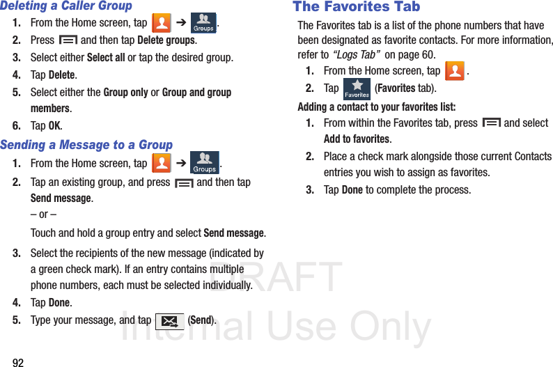 DRAFT Internal Use Only92Deleting a Caller Group1. From the Home screen, tap   ➔ .2. Press   and then tap Delete groups.3. Select either Select all or tap the desired group. 4. Tap Delete.5. Select either the Group only or Group and group members.6. Tap OK.Sending a Message to a Group 1. From the Home screen, tap   ➔ .2. Tap an existing group, and press   and then tap Send message. – or –Touch and hold a group entry and select Send message.3. Select the recipients of the new message (indicated by a green check mark). If an entry contains multiple phone numbers, each must be selected individually.4. Tap Done.5. Type your message, and tap   (Send).The Favorites TabThe Favorites tab is a list of the phone numbers that have been designated as favorite contacts. For more information, refer to “Logs Tab”  on page 60.1. From the Home screen, tap  .2. Tap   (Favorites tab). Adding a contact to your favorites list:1. From within the Favorites tab, press   and select Add to favorites.2. Place a check mark alongside those current Contacts entries you wish to assign as favorites.3. Tap Done to complete the process.