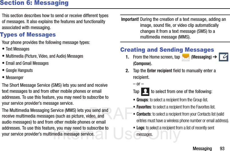 DRAFT Internal Use OnlyMessaging       93Section 6: MessagingThis section describes how to send or receive different types of messages. It also explains the features and functionality associated with messaging.Types of MessagesYour phone provides the following message types:• Text Messages • Multimedia (Picture, Video, and Audio) Messages • Email and Gmail Messages• Google Hangouts• MessengerThe Short Message Service (SMS) lets you send and receive text messages to and from other mobile phones or email addresses. To use this feature, you may need to subscribe to your service provider’s message service.The Multimedia Messaging Service (MMS) lets you send and receive multimedia messages (such as picture, video, and audio messages) to and from other mobile phones or email addresses. To use this feature, you may need to subscribe to your service provider’s multimedia message service.Important! During the creation of a text message, adding an image, sound file, or video clip automatically changes it from a text message (SMS) to a multimedia message (MMS).Creating and Sending Messages1. From the Home screen, tap  (Messaging) ➔   (Compose).2. Tap the Enter recipient field to manually enter a recipient.– or –Tap   to select from one of the following:•Groups: to select a recipient from the Group list.•Favorites: to select a recipient from the Favorites list.•Contacts: to select a recipient from your Contacts list (valid entries must have a wireless phone number or email address).•Logs: to select a recipient from a list of recently sent messages.