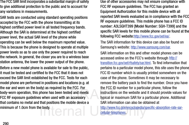 DRAFT Internal Use Only290The FCC SAR limit incorporates a substantial margin of safety to give additional protection to the public and to account for any variations in measurements.SAR tests are conducted using standard operating positions accepted by the FCC with the phone transmitting at its highest certified power level in all tested frequency bands. Although the SAR is determined at the highest certified power level, the actual SAR level of the phone while operating can be well below the maximum reported value. This is because the phone is designed to operate at multiple power levels so as to use only the power required to reach the network. In general, the closer you are to a wireless base station antenna, the lower the power output of the phone.Before a new model phone is available for sale to the public, it must be tested and certified to the FCC that it does not exceed the SAR limit established by the FCC. Tests for each model phone are performed in positions and locations (e.g. at the ear and worn on the body) as required by the FCC. For body-worn operation, this phone has been tested and meets FCC RF exposure guidelines when used with an accessory that contains no metal and that positions the mobile device a minimum of 1.0cm from the body.Use of other accessories may not ensure compliance with FCC RF exposure guidelines. The FCC has granted an Equipment Authorization for this mobile device with all reported SAR levels evaluated as in compliance with the FCC RF exposure guidelines. This mobile phone has a FCC ID number: A3LSGHT399 [Model Number: SGH-T399] and the specific SAR levels for this mobile phone can be found at the following FCC website:http://www.fcc.gov/oet/ea/.The SAR information for this device can also be found on Samsung’s website: http://www.samsung.com/sar. SAR information on this and other model phones can be accessed online on the FCC&apos;s website through http://transition.fcc.gov/oet/rfsafety/sar.html. To find information that pertains to a particular model phone, this site uses the phone FCC ID number which is usually printed somewhere on the case of the phone. Sometimes it may be necessary to remove the battery pack to find the number. Once you have the FCC ID number for a particular phone, follow the instructions on the website and it should provide values for typical or maximum SAR for a particular phone. Additional SAR information can also be obtained at http://www.fcc.gov/encyclopedia/specific-absorption-rate-sar-cellular-telephones.