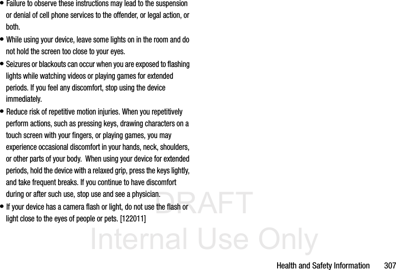 DRAFT Internal Use OnlyHealth and Safety Information       307• Failure to observe these instructions may lead to the suspension or denial of cell phone services to the offender, or legal action, or both.• While using your device, leave some lights on in the room and do not hold the screen too close to your eyes.• Seizures or blackouts can occur when you are exposed to flashing lights while watching videos or playing games for extended periods. If you feel any discomfort, stop using the device immediately.• Reduce risk of repetitive motion injuries. When you repetitively perform actions, such as pressing keys, drawing characters on a touch screen with your fingers, or playing games, you may experience occasional discomfort in your hands, neck, shoulders, or other parts of your body.  When using your device for extended periods, hold the device with a relaxed grip, press the keys lightly, and take frequent breaks. If you continue to have discomfort during or after such use, stop use and see a physician.• If your device has a camera flash or light, do not use the flash or light close to the eyes of people or pets. [122011]