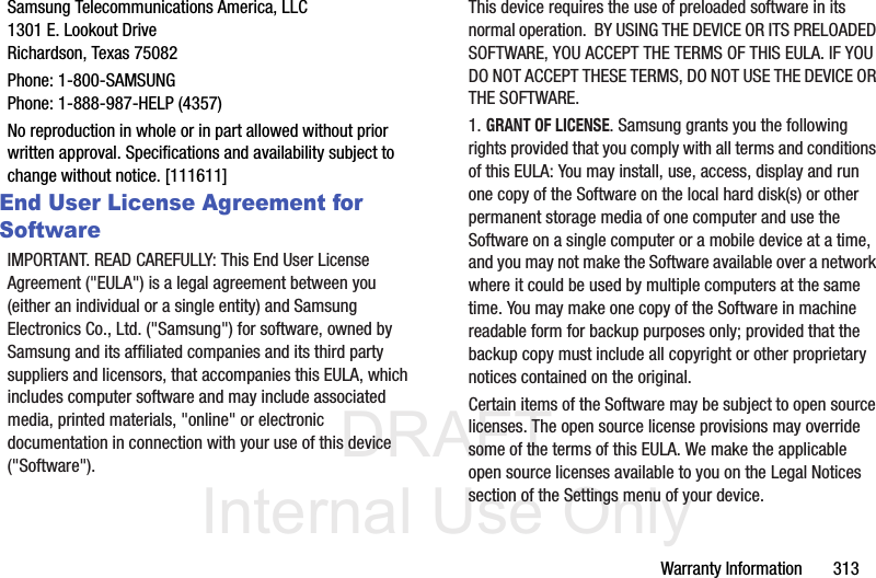 DRAFT Internal Use OnlyWarranty Information       313Samsung Telecommunications America, LLC1301 E. Lookout DriveRichardson, Texas 75082Phone: 1-800-SAMSUNGPhone: 1-888-987-HELP (4357)No reproduction in whole or in part allowed without prior written approval. Specifications and availability subject to change without notice. [111611]End User License Agreement for SoftwareIMPORTANT. READ CAREFULLY: This End User License Agreement (&quot;EULA&quot;) is a legal agreement between you (either an individual or a single entity) and Samsung Electronics Co., Ltd. (&quot;Samsung&quot;) for software, owned by Samsung and its affiliated companies and its third party suppliers and licensors, that accompanies this EULA, which includes computer software and may include associated media, printed materials, &quot;online&quot; or electronic documentation in connection with your use of this device (&quot;Software&quot;). This device requires the use of preloaded software in its normal operation.  BY USING THE DEVICE OR ITS PRELOADED SOFTWARE, YOU ACCEPT THE TERMS OF THIS EULA. IF YOU DO NOT ACCEPT THESE TERMS, DO NOT USE THE DEVICE OR THE SOFTWARE. 1. GRANT OF LICENSE. Samsung grants you the following rights provided that you comply with all terms and conditions of this EULA: You may install, use, access, display and run one copy of the Software on the local hard disk(s) or other permanent storage media of one computer and use the Software on a single computer or a mobile device at a time, and you may not make the Software available over a network where it could be used by multiple computers at the same time. You may make one copy of the Software in machine readable form for backup purposes only; provided that the backup copy must include all copyright or other proprietary notices contained on the original.Certain items of the Software may be subject to open source licenses. The open source license provisions may override some of the terms of this EULA. We make the applicable open source licenses available to you on the Legal Notices section of the Settings menu of your device.