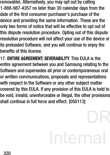 DRAFT Internal Use Only320removable). Alternatively, you may opt out by calling 1-888-987-4357 no later than 30 calendar days from the date of the first consumer purchaser&apos;s purchase of the device and providing the same information. These are the only two forms of notice that will be effective to opt out of this dispute resolution procedure. Opting out of this dispute resolution procedure will not affect your use of the device or its preloaded Software, and you will continue to enjoy the benefits of this license.17. ENTIRE AGREEMENT; SEVERABILITY. This EULA is the entire agreement between you and Samsung relating to the Software and supersedes all prior or contemporaneous oral or written communications, proposals and representations with respect to the Software or any other subject matter covered by this EULA. If any provision of this EULA is held to be void, invalid, unenforceable or illegal, the other provisions shall continue in full force and effect. [050113]