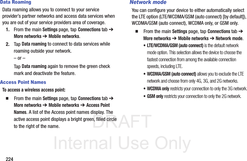 DRAFT Internal Use Only224Data RoamingData roaming allows you to connect to your service provider’s partner networks and access data services when you are out of your service providers area of coverage.1. From the main Settings page, tap Connections tab ➔ More networks ➔ Mobile networks.2. Tap Data roaming to connect to data services while roaming outside your network. – or –Tap Data roaming again to remove the green check mark and deactivate the feature.Access Point NamesTo access a wireless access point:  From the main Settings page, tap Connections tab ➔ More networks ➔ Mobile networks ➔ Access Point Names. A list of the Access point names display. The active access point displays a bright green, filled circle to the right of the name.Network modeYou can configure your device to either automatically select the LTE option (LTE/WCDMA/GSM (auto connect) [by default]), WCDMA/GSM (auto connect), WCDMA only, or GSM only.  From the main Settings page, tap Connections tab ➔ More networks ➔ Mobile networks ➔ Network mode.• LTE/WCDMA/GSM (auto connect) is the default network mode option. This selection allows the device to choose the fastest connection from among the available connection speeds, including LTE.• WCDMA/GSM (auto connect) allows you to exclude the LTE network and choose from only 4G, 3G, and 2G networks.• WCDMA only restricts your connection to only the 3G network.•GSM only restricts your connection to only the 2G network.