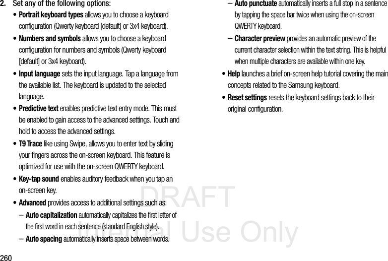 DRAFT Internal Use Only2602. Set any of the following options:• Portrait keyboard types allows you to choose a keyboard configuration (Qwerty keyboard [default] or 3x4 keyboard).• Numbers and symbols allows you to choose a keyboard configuration for numbers and symbols (Qwerty keyboard [default] or 3x4 keyboard).• Input language sets the input language. Tap a language from the available list. The keyboard is updated to the selected language.•Predictive text enables predictive text entry mode. This must be enabled to gain access to the advanced settings. Touch and hold to access the advanced settings.• T9 Trace like using Swipe, allows you to enter text by sliding your fingers across the on-screen keyboard. This feature is optimized for use with the on-screen QWERTY keyboard. •Key-tap sound enables auditory feedback when you tap an on-screen key.• Advanced provides access to additional settings such as: –Auto capitalization automatically capitalizes the first letter of the first word in each sentence (standard English style). –Auto spacing automatically inserts space between words.–Auto punctuate automatically inserts a full stop in a sentence by tapping the space bar twice when using the on-screen QWERTY keyboard. –Character preview provides an automatic preview of the current character selection within the text string. This is helpful when multiple characters are available within one key.•Help launches a brief on-screen help tutorial covering the main concepts related to the Samsung keyboard.• Reset settings resets the keyboard settings back to their original configuration.