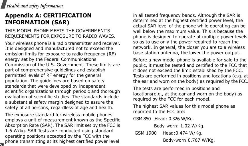 26Health and safety informationAppendix A: CERTIFICATION INFORMATION (SAR)THIS MODEL PHONE MEETS THE GOVERNMENT’S REQUIREMENTS FOR EXPOSURE TO RADIO WAVES.Your wireless phone is a radio transmitter and receiver. It is designed and manufactured not to exceed the emission limits for exposure to radio frequency (RF) energy set by the Federal Communications Commission of the U.S. Government. These limits are part of comprehensive guidelines and establish permitted levels of RF energy for the general population. The guidelines are based on safety standards that were developed by independent scientific organizations through periodic and thorough evaluation of scientific studies. The standards include a substantial safety margin designed to assure the safety of all persons, regardless of age and health.The exposure standard for wireless mobile phones employs a unit of measurement known as the Specific Absorption Rate (SAR). The SAR limit set by the FCC is 1.6 W/kg. SAR Tests are conducted using standard operating positions accepted by the FCC with the phone transmitting at its highest certified power level in all tested frequency bands. Although the SAR is determined at the highest certified power level, the actual SAR level of the phone while operating can be well below the maximum value. This is because the phone is designed to operate at multiple power levels so as to use only the power required to reach the network. In general, the closer you are to a wireless base station antenna, the lower the power output.Before a new model phone is available for sale to the public, it must be tested and certified to the FCC that it does not exceed the limit established by the FCC. Tests are performed in positions and locations (e.g. at the ear and worn on the body) as required by the FCC. The tests are performed in positions and locations(e.g., at the ear and worn on the body) as required by the FCC for each model.The highest SAR values for this model phone as reported to the FCC are:GSM 850   Head: 0.326 W/Kg.                                       Body-worn: 1.02 W/Kg. GSM 1900    Head:0.474 W/Kg.                     Body-worn:0.767 W/Kg.