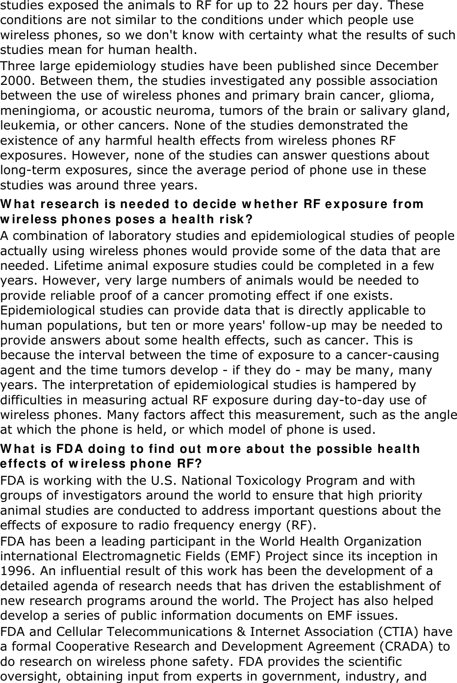 studies exposed the animals to RF for up to 22 hours per day. These conditions are not similar to the conditions under which people use wireless phones, so we don&apos;t know with certainty what the results of such studies mean for human health. Three large epidemiology studies have been published since December 2000. Between them, the studies investigated any possible association between the use of wireless phones and primary brain cancer, glioma, meningioma, or acoustic neuroma, tumors of the brain or salivary gland, leukemia, or other cancers. None of the studies demonstrated the existence of any harmful health effects from wireless phones RF exposures. However, none of the studies can answer questions about long-term exposures, since the average period of phone use in these studies was around three years. What research is needed to decide whether RF exposure from wireless phones poses a health risk? A combination of laboratory studies and epidemiological studies of people actually using wireless phones would provide some of the data that are needed. Lifetime animal exposure studies could be completed in a few years. However, very large numbers of animals would be needed to provide reliable proof of a cancer promoting effect if one exists. Epidemiological studies can provide data that is directly applicable to human populations, but ten or more years&apos; follow-up may be needed to provide answers about some health effects, such as cancer. This is because the interval between the time of exposure to a cancer-causing agent and the time tumors develop - if they do - may be many, many years. The interpretation of epidemiological studies is hampered by difficulties in measuring actual RF exposure during day-to-day use of wireless phones. Many factors affect this measurement, such as the angle at which the phone is held, or which model of phone is used. What is FDA doing to find out more about the possible health effects of wireless phone RF? FDA is working with the U.S. National Toxicology Program and with groups of investigators around the world to ensure that high priority animal studies are conducted to address important questions about the effects of exposure to radio frequency energy (RF). FDA has been a leading participant in the World Health Organization international Electromagnetic Fields (EMF) Project since its inception in 1996. An influential result of this work has been the development of a detailed agenda of research needs that has driven the establishment of new research programs around the world. The Project has also helped develop a series of public information documents on EMF issues. FDA and Cellular Telecommunications &amp; Internet Association (CTIA) have a formal Cooperative Research and Development Agreement (CRADA) to do research on wireless phone safety. FDA provides the scientific oversight, obtaining input from experts in government, industry, and 