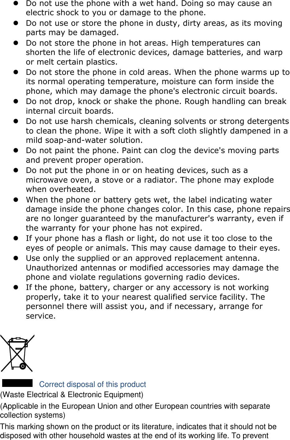 z Do not use the phone with a wet hand. Doing so may cause an electric shock to you or damage to the phone. z Do not use or store the phone in dusty, dirty areas, as its moving parts may be damaged. z Do not store the phone in hot areas. High temperatures can shorten the life of electronic devices, damage batteries, and warp or melt certain plastics. z Do not store the phone in cold areas. When the phone warms up to its normal operating temperature, moisture can form inside the phone, which may damage the phone&apos;s electronic circuit boards. z Do not drop, knock or shake the phone. Rough handling can break internal circuit boards. z Do not use harsh chemicals, cleaning solvents or strong detergents to clean the phone. Wipe it with a soft cloth slightly dampened in a mild soap-and-water solution. z Do not paint the phone. Paint can clog the device&apos;s moving parts and prevent proper operation. z Do not put the phone in or on heating devices, such as a microwave oven, a stove or a radiator. The phone may explode when overheated. z When the phone or battery gets wet, the label indicating water damage inside the phone changes color. In this case, phone repairs are no longer guaranteed by the manufacturer&apos;s warranty, even if the warranty for your phone has not expired.   z If your phone has a flash or light, do not use it too close to the eyes of people or animals. This may cause damage to their eyes. z Use only the supplied or an approved replacement antenna. Unauthorized antennas or modified accessories may damage the phone and violate regulations governing radio devices. z If the phone, battery, charger or any accessory is not working properly, take it to your nearest qualified service facility. The personnel there will assist you, and if necessary, arrange for service.   Correct disposal of this product (Waste Electrical &amp; Electronic Equipment) (Applicable in the European Union and other European countries with separate collection systems) This marking shown on the product or its literature, indicates that it should not be disposed with other household wastes at the end of its working life. To prevent 