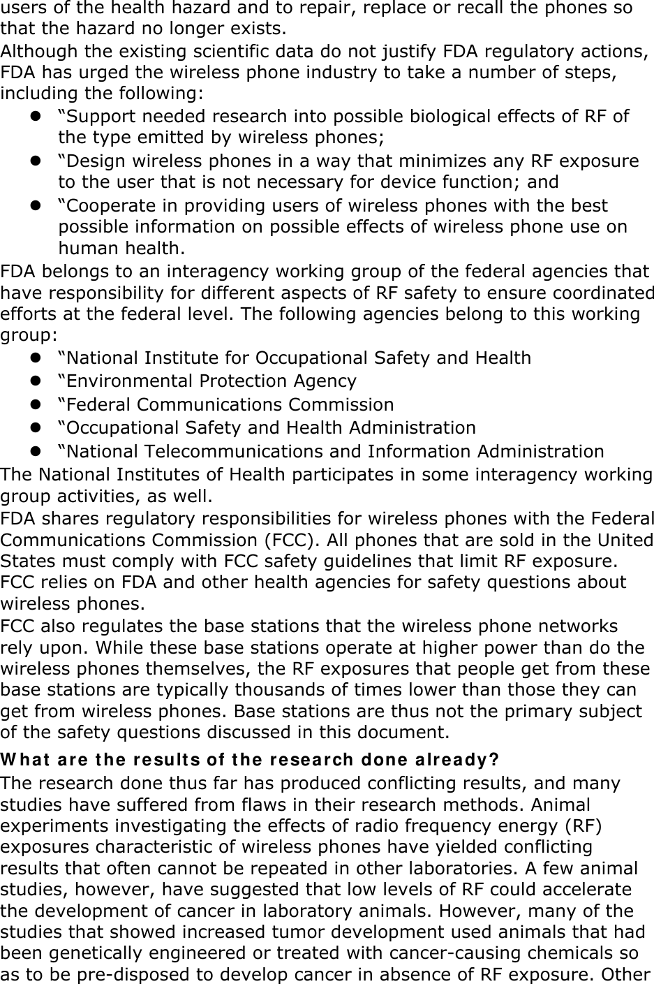 users of the health hazard and to repair, replace or recall the phones so that the hazard no longer exists. Although the existing scientific data do not justify FDA regulatory actions, FDA has urged the wireless phone industry to take a number of steps, including the following: z “Support needed research into possible biological effects of RF of the type emitted by wireless phones; z “Design wireless phones in a way that minimizes any RF exposure to the user that is not necessary for device function; and z “Cooperate in providing users of wireless phones with the best possible information on possible effects of wireless phone use on human health. FDA belongs to an interagency working group of the federal agencies that have responsibility for different aspects of RF safety to ensure coordinated efforts at the federal level. The following agencies belong to this working group: z “National Institute for Occupational Safety and Health z “Environmental Protection Agency z “Federal Communications Commission z “Occupational Safety and Health Administration z “National Telecommunications and Information Administration The National Institutes of Health participates in some interagency working group activities, as well. FDA shares regulatory responsibilities for wireless phones with the Federal Communications Commission (FCC). All phones that are sold in the United States must comply with FCC safety guidelines that limit RF exposure. FCC relies on FDA and other health agencies for safety questions about wireless phones. FCC also regulates the base stations that the wireless phone networks rely upon. While these base stations operate at higher power than do the wireless phones themselves, the RF exposures that people get from these base stations are typically thousands of times lower than those they can get from wireless phones. Base stations are thus not the primary subject of the safety questions discussed in this document. What are the results of the research done already? The research done thus far has produced conflicting results, and many studies have suffered from flaws in their research methods. Animal experiments investigating the effects of radio frequency energy (RF) exposures characteristic of wireless phones have yielded conflicting results that often cannot be repeated in other laboratories. A few animal studies, however, have suggested that low levels of RF could accelerate the development of cancer in laboratory animals. However, many of the studies that showed increased tumor development used animals that had been genetically engineered or treated with cancer-causing chemicals so as to be pre-disposed to develop cancer in absence of RF exposure. Other 