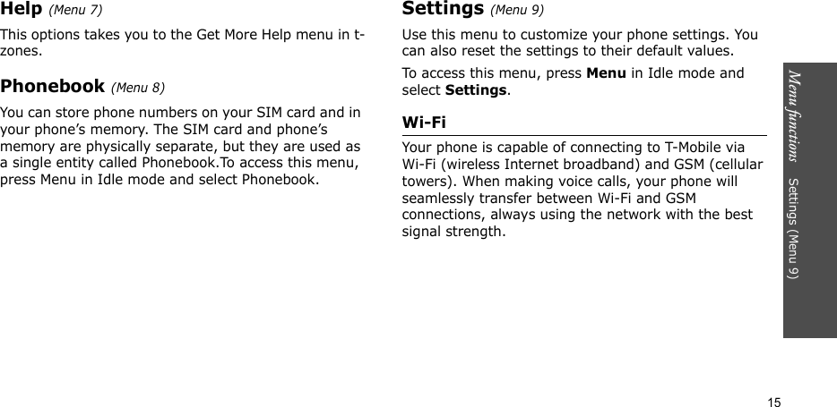 Menu functions    Settings (Menu 9)15Help (Menu 7)This options takes you to the Get More Help menu in t-zones.Phonebook (Menu 8)You can store phone numbers on your SIM card and in your phone’s memory. The SIM card and phone’s memory are physically separate, but they are used as a single entity called Phonebook.To access this menu, press Menu in Idle mode and select Phonebook.Settings (Menu 9)Use this menu to customize your phone settings. You can also reset the settings to their default values.To access this menu, press Menu in Idle mode and select Settings.Wi-FiYour phone is capable of connecting to T-Mobile via Wi-Fi (wireless Internet broadband) and GSM (cellular towers). When making voice calls, your phone will seamlessly transfer between Wi-Fi and GSM connections, always using the network with the best signal strength. 