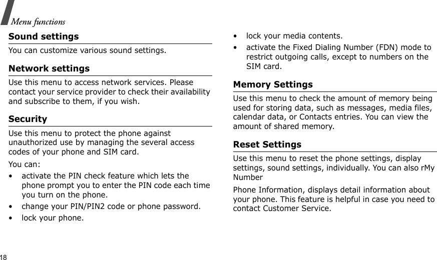 18Menu functionsSound settingsYou can customize various sound settings.Network settingsUse this menu to access network services. Please contact your service provider to check their availability and subscribe to them, if you wish.SecurityUse this menu to protect the phone against unauthorized use by managing the several access codes of your phone and SIM card.You can:• activate the PIN check feature which lets the phone prompt you to enter the PIN code each time you turn on the phone.• change your PIN/PIN2 code or phone password.• lock your phone.• lock your media contents.• activate the Fixed Dialing Number (FDN) mode to restrict outgoing calls, except to numbers on the SIM card.Memory SettingsUse this menu to check the amount of memory being used for storing data, such as messages, media files, calendar data, or Contacts entries. You can view the amount of shared memory.Reset SettingsUse this menu to reset the phone settings, display settings, sound settings, individually. You can also rMy NumberPhone Information, displays detail information about your phone. This feature is helpful in case you need to contact Customer Service.