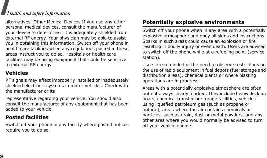 26Health and safety informationalternatives. Other Medical Devices If you use any other personal medical devices, consult the manufacturer of your device to determine if it is adequately shielded from external RF energy. Your physician may be able to assist you in obtaining this information. Switch off your phone in health care facilities when any regulations posted in these areas instruct you to do so. Hospitals or health care facilities may be using equipment that could be sensitive to external RF energy.VehiclesRF signals may affect improperly installed or inadequately shielded electronic systems in motor vehicles. Check with the manufacturer or itsrepresentative regarding your vehicle. You should also consult the manufacturer of any equipment that has been added to your vehicle.Posted facilitiesSwitch off your phone in any facility where posted notices require you to do so. Potentially explosive environments Switch off your phone when in any area with a potentially explosive atmosphere and obey all signs and instructions. Sparks in such areas could cause an explosion or fire resulting in bodily injury or even death. Users are advised to switch off the phone while at a refueling point (service station). Users are reminded of the need to observe restrictions on the use of radio equipment in fuel depots (fuel storage and distribution areas), chemical plants or where blasting operations are in progress.Areas with a potentially explosive atmosphere are often but not always clearly marked. They include below deck on boats, chemical transfer or storage facilities, vehicles using liquefied petroleum gas (such as propane or butane), areas where the air contains chemicals or particles, such as grain, dust or metal powders, and any other area where you would normally be advised to turn off your vehicle engine.
