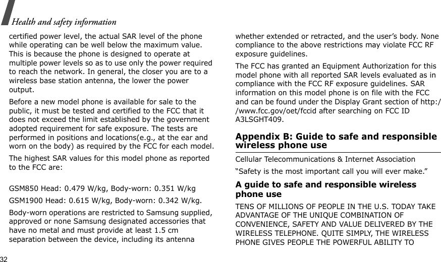 32Health and safety informationcertified power level, the actual SAR level of the phone while operating can be well below the maximum value. This is because the phone is designed to operate at multiple power levels so as to use only the power required to reach the network. In general, the closer you are to a wireless base station antenna, the lower the power output.Before a new model phone is available for sale to the public, it must be tested and certified to the FCC that it does not exceed the limit established by the government adopted requirement for safe exposure. The tests are performed in positions and locations(e.g., at the ear and worn on the body) as required by the FCC for each model.The highest SAR values for this model phone as reported to the FCC are:GSM850 Head: 0.479 W/kg, Body-worn: 0.351 W/kgGSM1900 Head: 0.615 W/kg, Body-worn: 0.342 W/kg.Body-worn operations are restricted to Samsung supplied, approved or none Samsung designated accessories that have no metal and must provide at least 1.5 cm separation between the device, including its antenna whether extended or retracted, and the user’s body. None compliance to the above restrictions may violate FCC RF exposure guidelines.The FCC has granted an Equipment Authorization for this model phone with all reported SAR levels evaluated as in compliance with the FCC RF exposure guidelines. SAR information on this model phone is on file with the FCC and can be found under the Display Grant section of http://www.fcc.gov/oet/fccid after searching on FCC ID A3LSGHT409.Appendix B: Guide to safe and responsible wireless phone useCellular Telecommunications &amp; Internet Association“Safety is the most important call you will ever make.”A guide to safe and responsible wireless phone useTENS OF MILLIONS OF PEOPLE IN THE U.S. TODAY TAKE ADVANTAGE OF THE UNIQUE COMBINATION OF CONVENIENCE, SAFETY AND VALUE DELIVERED BY THE WIRELESS TELEPHONE. QUITE SIMPLY, THE WIRELESS PHONE GIVES PEOPLE THE POWERFUL ABILITY TO 