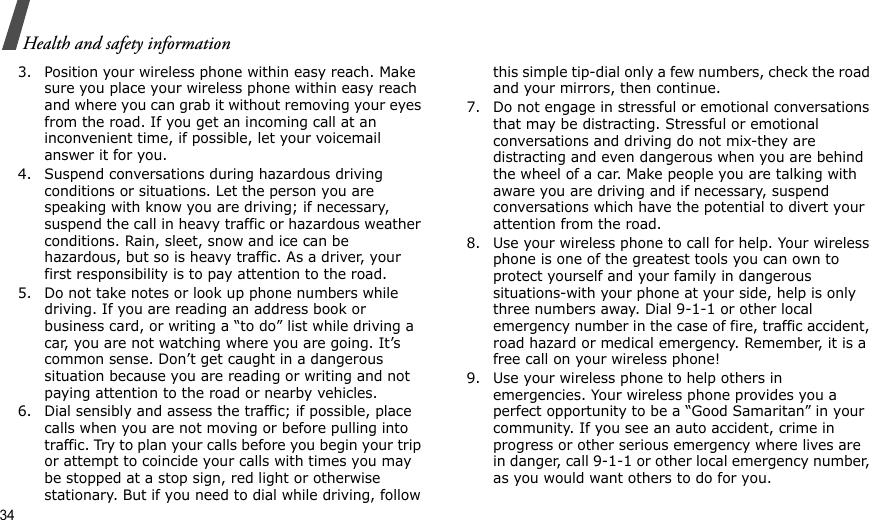 34Health and safety information3. Position your wireless phone within easy reach. Make sure you place your wireless phone within easy reach and where you can grab it without removing your eyes from the road. If you get an incoming call at an inconvenient time, if possible, let your voicemail answer it for you.4. Suspend conversations during hazardous driving conditions or situations. Let the person you are speaking with know you are driving; if necessary, suspend the call in heavy traffic or hazardous weather conditions. Rain, sleet, snow and ice can be hazardous, but so is heavy traffic. As a driver, your first responsibility is to pay attention to the road.5. Do not take notes or look up phone numbers while driving. If you are reading an address book or business card, or writing a “to do” list while driving a car, you are not watching where you are going. It’s common sense. Don’t get caught in a dangerous situation because you are reading or writing and not paying attention to the road or nearby vehicles.6. Dial sensibly and assess the traffic; if possible, place calls when you are not moving or before pulling into traffic. Try to plan your calls before you begin your trip or attempt to coincide your calls with times you may be stopped at a stop sign, red light or otherwise stationary. But if you need to dial while driving, follow this simple tip-dial only a few numbers, check the road and your mirrors, then continue.7. Do not engage in stressful or emotional conversations that may be distracting. Stressful or emotional conversations and driving do not mix-they are distracting and even dangerous when you are behind the wheel of a car. Make people you are talking with aware you are driving and if necessary, suspend conversations which have the potential to divert your attention from the road.8. Use your wireless phone to call for help. Your wireless phone is one of the greatest tools you can own to protect yourself and your family in dangerous situations-with your phone at your side, help is only three numbers away. Dial 9-1-1 or other local emergency number in the case of fire, traffic accident, road hazard or medical emergency. Remember, it is a free call on your wireless phone!9. Use your wireless phone to help others in emergencies. Your wireless phone provides you a perfect opportunity to be a “Good Samaritan” in your community. If you see an auto accident, crime in progress or other serious emergency where lives are in danger, call 9-1-1 or other local emergency number, as you would want others to do for you.