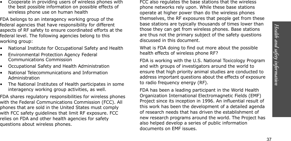 Health and safety information  37• Cooperate in providing users of wireless phones with the best possible information on possible effects of wireless phone use on human healthFDA belongs to an interagency working group of the federal agencies that have responsibility for different aspects of RF safety to ensure coordinated efforts at the federal level. The following agencies belong to this working group:• National Institute for Occupational Safety and Health• Environmental Protection Agency Federal Communications Commission• Occupational Safety and Health Administration• National Telecommunications and Information Administration• The National Institutes of Health participates in some interagency working group activities, as well.FDA shares regulatory responsibilities for wireless phones with the Federal Communications Commission (FCC). All phones that are sold in the United States must comply with FCC safety guidelines that limit RF exposure. FCC relies on FDA and other health agencies for safety questions about wireless phones.FCC also regulates the base stations that the wireless phone networks rely upon. While these base stations operate at higher power than do the wireless phones themselves, the RF exposures that people get from these base stations are typically thousands of times lower than those they can get from wireless phones. Base stations are thus not the primary subject of the safety questions discussed in this document.What is FDA doing to find out more about the possible health effects of wireless phone RF?FDA is working with the U.S. National Toxicology Program and with groups of investigators around the world to ensure that high priority animal studies are conducted to address important questions about the effects of exposure to radio frequency energy (RF).FDA has been a leading participant in the World Health Organization International Electromagnetic Fields (EMF) Project since its inception in 1996. An influential result of this work has been the development of a detailed agenda of research needs that has driven the establishment of new research programs around the world. The Project has also helped develop a series of public information documents on EMF issues.