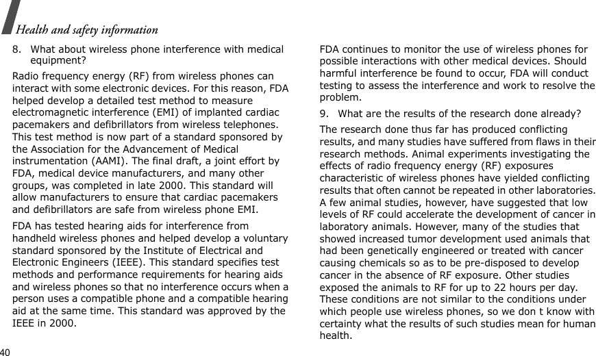40Health and safety information8. What about wireless phone interference with medical equipment?Radio frequency energy (RF) from wireless phones can interact with some electronic devices. For this reason, FDA helped develop a detailed test method to measure electromagnetic interference (EMI) of implanted cardiac pacemakers and defibrillators from wireless telephones. This test method is now part of a standard sponsored by the Association for the Advancement of Medical instrumentation (AAMI). The final draft, a joint effort by FDA, medical device manufacturers, and many other groups, was completed in late 2000. This standard will allow manufacturers to ensure that cardiac pacemakers and defibrillators are safe from wireless phone EMI.FDA has tested hearing aids for interference from handheld wireless phones and helped develop a voluntary standard sponsored by the Institute of Electrical and Electronic Engineers (IEEE). This standard specifies test methods and performance requirements for hearing aids and wireless phones so that no interference occurs when a person uses a compatible phone and a compatible hearing aid at the same time. This standard was approved by the IEEE in 2000.FDA continues to monitor the use of wireless phones for possible interactions with other medical devices. Should harmful interference be found to occur, FDA will conduct testing to assess the interference and work to resolve the problem.9. What are the results of the research done already?The research done thus far has produced conflicting results, and many studies have suffered from flaws in their research methods. Animal experiments investigating the effects of radio frequency energy (RF) exposures characteristic of wireless phones have yielded conflicting results that often cannot be repeated in other laboratories. A few animal studies, however, have suggested that low levels of RF could accelerate the development of cancer in laboratory animals. However, many of the studies that showed increased tumor development used animals that had been genetically engineered or treated with cancer causing chemicals so as to be pre-disposed to develop cancer in the absence of RF exposure. Other studies exposed the animals to RF for up to 22 hours per day. These conditions are not similar to the conditions under which people use wireless phones, so we don t know with certainty what the results of such studies mean for human health.