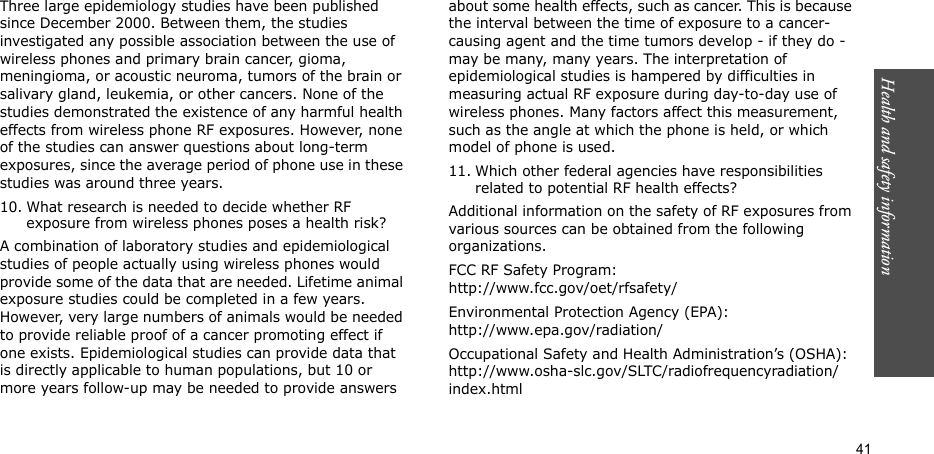 Health and safety information  41Three large epidemiology studies have been published since December 2000. Between them, the studies investigated any possible association between the use of wireless phones and primary brain cancer, gioma, meningioma, or acoustic neuroma, tumors of the brain or salivary gland, leukemia, or other cancers. None of the studies demonstrated the existence of any harmful health effects from wireless phone RF exposures. However, none of the studies can answer questions about long-term exposures, since the average period of phone use in these studies was around three years.10. What research is needed to decide whether RF exposure from wireless phones poses a health risk?A combination of laboratory studies and epidemiological studies of people actually using wireless phones would provide some of the data that are needed. Lifetime animal exposure studies could be completed in a few years. However, very large numbers of animals would be needed to provide reliable proof of a cancer promoting effect if one exists. Epidemiological studies can provide data that is directly applicable to human populations, but 10 or more years follow-up may be needed to provide answers about some health effects, such as cancer. This is because the interval between the time of exposure to a cancer-causing agent and the time tumors develop - if they do - may be many, many years. The interpretation of epidemiological studies is hampered by difficulties in measuring actual RF exposure during day-to-day use of wireless phones. Many factors affect this measurement, such as the angle at which the phone is held, or which model of phone is used.11. Which other federal agencies have responsibilities related to potential RF health effects?Additional information on the safety of RF exposures from various sources can be obtained from the following organizations.FCC RF Safety Program:http://www.fcc.gov/oet/rfsafety/Environmental Protection Agency (EPA):http://www.epa.gov/radiation/Occupational Safety and Health Administration’s (OSHA):http://www.osha-slc.gov/SLTC/radiofrequencyradiation/index.html