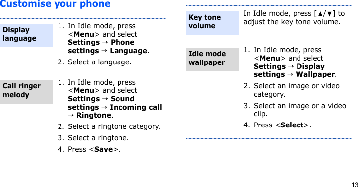 13Customise your phone1. In Idle mode, press &lt;Menu&gt; and select Settings → Phone settings → Language.2. Select a language.1. In Idle mode, press &lt;Menu&gt; and select Settings → Sound settings → Incoming call → Ringtone.2. Select a ringtone category.3. Select a ringtone.4. Press &lt;Save&gt;.Display languageCall ringer melodyIn Idle mode, press [ / ] to adjust the key tone volume.1. In Idle mode, press &lt;Menu&gt; and select Settings → Display settings → Wallpaper.2. Select an image or video category.3. Select an image or a video clip.4. Press &lt;Select&gt;.Key tone volumeIdle mode wallpaper 