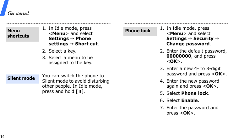 Get started141. In Idle mode, press &lt;Menu&gt; and select Settings → Phone settings → Short cut.2. Select a key.3. Select a menu to be assigned to the key.You can switch the phone to Silent mode to avoid disturbing other people. In Idle mode, press and hold [ ].Menu shortcutsSilent mode1. In Idle mode, press &lt;Menu&gt; and select Settings → Security → Change password.2. Enter the default password, 00000000, and press &lt;OK&gt;.3. Enter a new 4- to 8-digit password and press &lt;OK&gt;.4. Enter the new password again and press &lt;OK&gt;.5. Select Phone lock.6. Select Enable.7. Enter the password and press &lt;OK&gt;.Phone lock