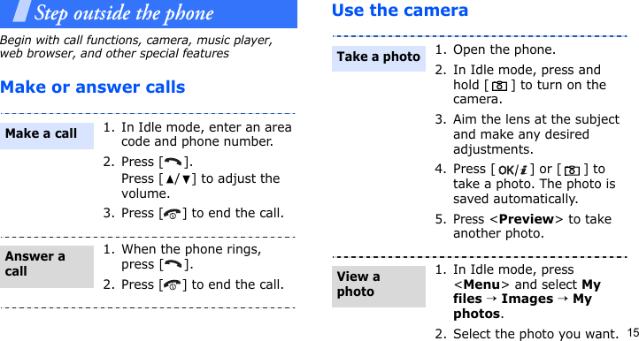 15Step outside the phoneBegin with call functions, camera, music player, web browser, and other special featuresMake or answer callsUse the camera1. In Idle mode, enter an area code and phone number.2. Press [ ].Press [ / ] to adjust the volume.3. Press [ ] to end the call.1. When the phone rings, press [ ].2. Press [ ] to end the call.Make a callAnswer a call1. Open the phone.2. In Idle mode, press and hold [ ] to turn on the camera.3. Aim the lens at the subject and make any desired adjustments.4. Press [ ] or [ ] to take a photo. The photo is saved automatically.5.Press &lt;Preview&gt; to take another photo.1. In Idle mode, press &lt;Menu&gt; and select My files → Images → My photos.2. Select the photo you want.Take a photoView a photo
