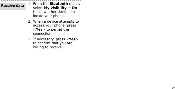 211. From the Bluetooth menu, select My visibility → On to allow other devices to locate your phone. 2. When a device attempts to access your phone, press &lt;Yes&gt; to permit the connection.1. If necessary, press &lt;Yes&gt; to confirm that you are willing to receive.Receive data