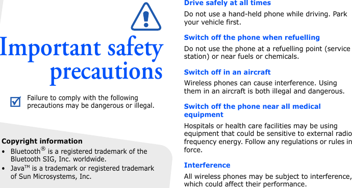 Copyright information• Bluetooth® is a registered trademark of the Bluetooth SIG, Inc. worldwide.•JavaTM is a trademark or registered trademark of Sun Microsystems, Inc.Important safetyprecautionsDrive safely at all timesDo not use a hand-held phone while driving. Park your vehicle first. Switch off the phone when refuellingDo not use the phone at a refuelling point (service station) or near fuels or chemicals.Switch off in an aircraftWireless phones can cause interference. Using them in an aircraft is both illegal and dangerous.Switch off the phone near all medical equipmentHospitals or health care facilities may be using equipment that could be sensitive to external radio frequency energy. Follow any regulations or rules in force.InterferenceAll wireless phones may be subject to interference, which could affect their performance.Failure to comply with the following precautions may be dangerous or illegal.