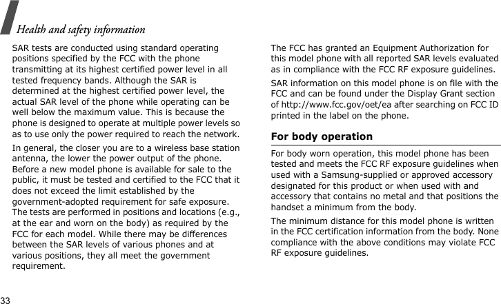Health and safety information33SAR tests are conducted using standard operating positions specified by the FCC with the phone transmitting at its highest certified power level in all tested frequency bands. Although the SAR is determined at the highest certified power level, the actual SAR level of the phone while operating can be well below the maximum value. This is because the phone is designed to operate at multiple power levels so as to use only the power required to reach the network. In general, the closer you are to a wireless base station antenna, the lower the power output of the phone. Before a new model phone is available for sale to the public, it must be tested and certified to the FCC that it does not exceed the limit established by the government-adopted requirement for safe exposure. The tests are performed in positions and locations (e.g., at the ear and worn on the body) as required by the FCC for each model. While there may be differences between the SAR levels of various phones and at various positions, they all meet the government requirement.The FCC has granted an Equipment Authorization for this model phone with all reported SAR levels evaluated as in compliance with the FCC RF exposure guidelines. SAR information on this model phone is on file with the FCC and can be found under the Display Grant section of http://www.fcc.gov/oet/ea after searching on FCC ID printed in the label on the phone.For body operationFor body worn operation, this model phone has been tested and meets the FCC RF exposure guidelines when used with a Samsung-supplied or approved accessory designated for this product or when used with and accessory that contains no metal and that positions the handset a minimum from the body. The minimum distance for this model phone is written in the FCC certification information from the body. None compliance with the above conditions may violate FCC RF exposure guidelines. 