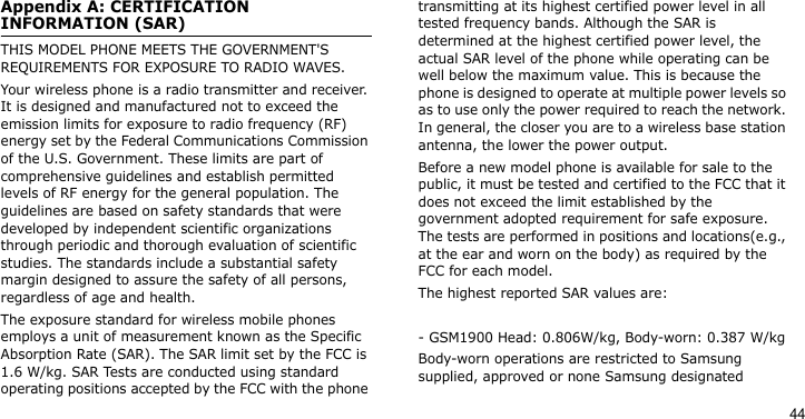 44Appendix A: CERTIFICATION INFORMATION (SAR)THIS MODEL PHONE MEETS THE GOVERNMENT&apos;S REQUIREMENTS FOR EXPOSURE TO RADIO WAVES.Your wireless phone is a radio transmitter and receiver. It is designed and manufactured not to exceed the emission limits for exposure to radio frequency (RF) energy set by the Federal Communications Commission of the U.S. Government. These limits are part of comprehensive guidelines and establish permitted levels of RF energy for the general population. The guidelines are based on safety standards that were developed by independent scientific organizations through periodic and thorough evaluation of scientific studies. The standards include a substantial safety margin designed to assure the safety of all persons, regardless of age and health.The exposure standard for wireless mobile phones employs a unit of measurement known as the Specific Absorption Rate (SAR). The SAR limit set by the FCC is 1.6 W/kg. SAR Tests are conducted using standard operating positions accepted by the FCC with the phone transmitting at its highest certified power level in all tested frequency bands. Although the SAR is determined at the highest certified power level, the actual SAR level of the phone while operating can be well below the maximum value. This is because the phone is designed to operate at multiple power levels so as to use only the power required to reach the network. In general, the closer you are to a wireless base station antenna, the lower the power output.Before a new model phone is available for sale to the public, it must be tested and certified to the FCC that it does not exceed the limit established by the government adopted requirement for safe exposure. The tests are performed in positions and locations(e.g., at the ear and worn on the body) as required by the FCC for each model.The highest reported SAR values are:- GSM1900 Head: 0.806W/kg, Body-worn: 0.387 W/kgBody-worn operations are restricted to Samsung supplied, approved or none Samsung designated 