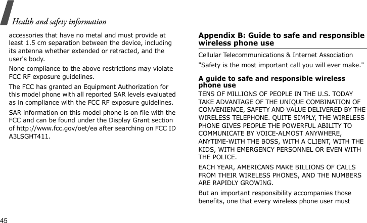 Health and safety information45accessories that have no metal and must provide at least 1.5 cm separation between the device, including its antenna whether extended or retracted, and the user&apos;s body. None compliance to the above restrictions may violate FCC RF exposure guidelines.The FCC has granted an Equipment Authorization for this model phone with all reported SAR levels evaluated as in compliance with the FCC RF exposure guidelines. SAR information on this model phone is on file with the FCC and can be found under the Display Grant section of http://www.fcc.gov/oet/ea after searching on FCC ID A3LSGHT411.Appendix B: Guide to safe and responsible wireless phone useCellular Telecommunications &amp; Internet Association&quot;Safety is the most important call you will ever make.&quot;A guide to safe and responsible wireless phone useTENS OF MILLIONS OF PEOPLE IN THE U.S. TODAY TAKE ADVANTAGE OF THE UNIQUE COMBINATION OF CONVENIENCE, SAFETY AND VALUE DELIVERED BY THE WIRELESS TELEPHONE. QUITE SIMPLY, THE WIRELESS PHONE GIVES PEOPLE THE POWERFUL ABILITY TO COMMUNICATE BY VOICE-ALMOST ANYWHERE, ANYTIME-WITH THE BOSS, WITH A CLIENT, WITH THE KIDS, WITH EMERGENCY PERSONNEL OR EVEN WITH THE POLICE. EACH YEAR, AMERICANS MAKE BILLIONS OF CALLS FROM THEIR WIRELESS PHONES, AND THE NUMBERS ARE RAPIDLY GROWING.But an important responsibility accompanies those benefits, one that every wireless phone user must 