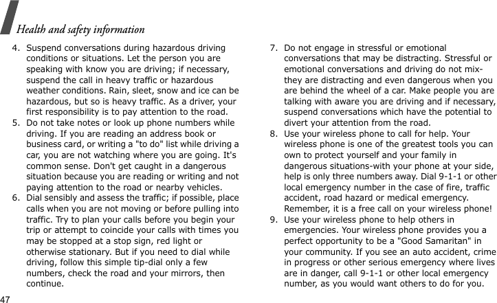 Health and safety information474. Suspend conversations during hazardous driving conditions or situations. Let the person you are speaking with know you are driving; if necessary, suspend the call in heavy traffic or hazardous weather conditions. Rain, sleet, snow and ice can be hazardous, but so is heavy traffic. As a driver, your first responsibility is to pay attention to the road.5. Do not take notes or look up phone numbers while driving. If you are reading an address book or business card, or writing a &quot;to do&quot; list while driving a car, you are not watching where you are going. It&apos;s common sense. Don&apos;t get caught in a dangerous situation because you are reading or writing and not paying attention to the road or nearby vehicles.6. Dial sensibly and assess the traffic; if possible, place calls when you are not moving or before pulling into traffic. Try to plan your calls before you begin your trip or attempt to coincide your calls with times you may be stopped at a stop sign, red light or otherwise stationary. But if you need to dial while driving, follow this simple tip-dial only a few numbers, check the road and your mirrors, then continue.7. Do not engage in stressful or emotional conversations that may be distracting. Stressful or emotional conversations and driving do not mix-they are distracting and even dangerous when you are behind the wheel of a car. Make people you are talking with aware you are driving and if necessary, suspend conversations which have the potential to divert your attention from the road.8. Use your wireless phone to call for help. Your wireless phone is one of the greatest tools you can own to protect yourself and your family in dangerous situations-with your phone at your side, help is only three numbers away. Dial 9-1-1 or other local emergency number in the case of fire, traffic accident, road hazard or medical emergency. Remember, it is a free call on your wireless phone!9. Use your wireless phone to help others in emergencies. Your wireless phone provides you a perfect opportunity to be a &quot;Good Samaritan&quot; in your community. If you see an auto accident, crime in progress or other serious emergency where lives are in danger, call 9-1-1 or other local emergency number, as you would want others to do for you.