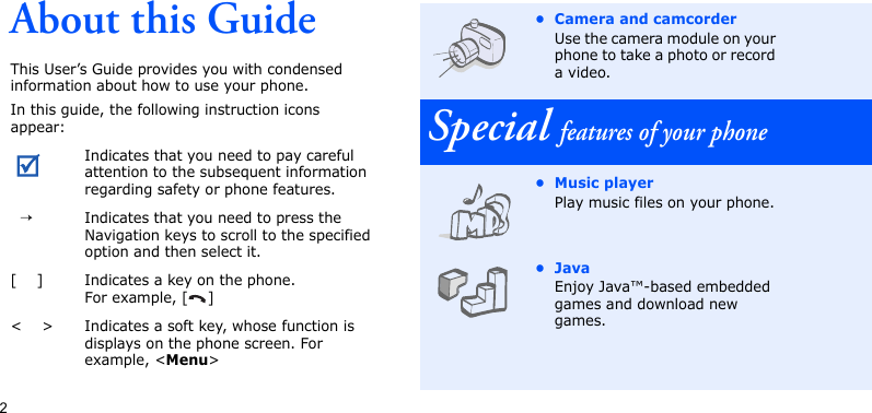 2About this GuideThis User’s Guide provides you with condensed information about how to use your phone.In this guide, the following instruction icons appear: Indicates that you need to pay careful attention to the subsequent information regarding safety or phone features.  →Indicates that you need to press the Navigation keys to scroll to the specified option and then select it.[    ] Indicates a key on the phone. For example, [ ]&lt;    &gt; Indicates a soft key, whose function is displays on the phone screen. For example, &lt;Menu&gt;• Camera and camcorderUse the camera module on your phone to take a photo or record a video.Special features of your phone• Music playerPlay music files on your phone. •JavaEnjoy Java™-based embedded games and download new games.