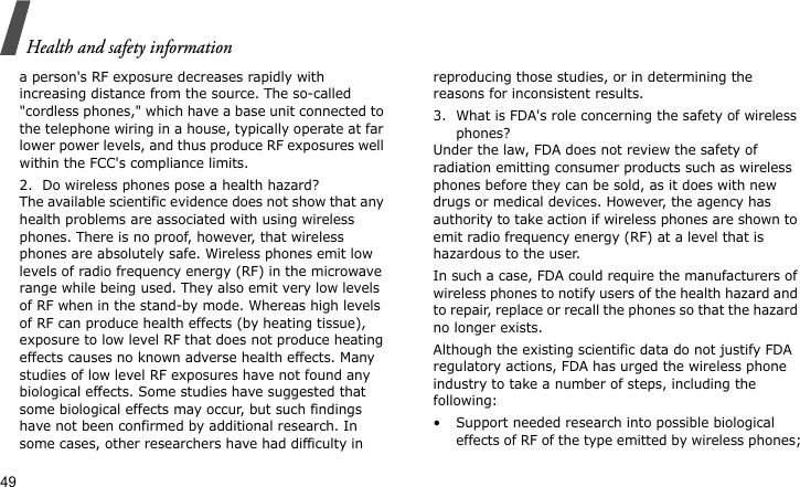 Health and safety information49a person&apos;s RF exposure decreases rapidly with increasing distance from the source. The so-called &quot;cordless phones,&quot; which have a base unit connected to the telephone wiring in a house, typically operate at far lower power levels, and thus produce RF exposures well within the FCC&apos;s compliance limits.2. Do wireless phones pose a health hazard?The available scientific evidence does not show that any health problems are associated with using wireless phones. There is no proof, however, that wireless phones are absolutely safe. Wireless phones emit low levels of radio frequency energy (RF) in the microwave range while being used. They also emit very low levels of RF when in the stand-by mode. Whereas high levels of RF can produce health effects (by heating tissue), exposure to low level RF that does not produce heating effects causes no known adverse health effects. Many studies of low level RF exposures have not found any biological effects. Some studies have suggested that some biological effects may occur, but such findings have not been confirmed by additional research. In some cases, other researchers have had difficulty in reproducing those studies, or in determining the reasons for inconsistent results.3. What is FDA&apos;s role concerning the safety of wireless phones?Under the law, FDA does not review the safety of radiation emitting consumer products such as wireless phones before they can be sold, as it does with new drugs or medical devices. However, the agency has authority to take action if wireless phones are shown to emit radio frequency energy (RF) at a level that is hazardous to the user. In such a case, FDA could require the manufacturers of wireless phones to notify users of the health hazard and to repair, replace or recall the phones so that the hazard no longer exists.Although the existing scientific data do not justify FDA regulatory actions, FDA has urged the wireless phone industry to take a number of steps, including the following:• Support needed research into possible biological effects of RF of the type emitted by wireless phones;