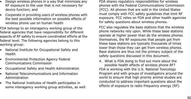 50• Design wireless phones in a way that minimizes any RF exposure to the user that is not necessary for device function; and• Cooperate in providing users of wireless phones with the best possible information on possible effects of wireless phone use on human healthFDA belongs to an interagency working group of the federal agencies that have responsibility for different aspects of RF safety to ensure coordinated efforts at the federal level. The following agencies belong to this working group:• National Institute for Occupational Safety and Health• Environmental Protection Agency Federal Communications Commission• Occupational Safety and Health Administration• National Telecommunications and Information Administration• The National Institutes of Health participates in some interagency working group activities, as well.FDA shares regulatory responsibilities for wireless phones with the Federal Communications Commission (FCC). All phones that are sold in the United States must comply with FCC safety guidelines that limit RF exposure. FCC relies on FDA and other health agencies for safety questions about wireless phones.FCC also regulates the base stations that the wireless phone networks rely upon. While these base stations operate at higher power than do the wireless phones themselves, the RF exposures that people get from these base stations are typically thousands of times lower than those they can get from wireless phones. Base stations are thus not the primary subject of the safety questions discussed in this document.4. What is FDA doing to find out more about the possible health effects of wireless phone RF?FDA is working with the U.S. National Toxicology Program and with groups of investigators around the world to ensure that high priority animal studies are conducted to address important questions about the effects of exposure to radio frequency energy (RF).