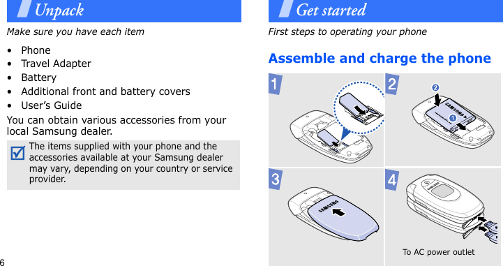 6UnpackMake sure you have each item• Phone•Travel Adapter•Battery• Additional front and battery covers•User’s GuideYou can obtain various accessories from your local Samsung dealer.Get startedFirst steps to operating your phoneAssemble and charge the phone The items supplied with your phone and the accessories available at your Samsung dealer may vary, depending on your country or service provider. To AC  p o wer  o u t let  