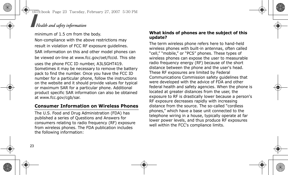 23Health and safety informationminimum of 1.5 cm from the body.Non-compliance with the above restrictions mayresult in violation of FCC RF exposure guidelines.SAR information on this and other model phones canbe viewed on-line at www.fcc.gov/oet/fccid. This siteuses the phone FCC ID number, A3LSGHT419. Sometimes it may be necessary to remove the battery pack to find the number. Once you have the FCC ID number for a particular phone, follow the instructions on the website and it should provide values for typical or maximum SAR for a particular phone. Additional product specific SAR information can also be obtained at www.fcc.gov/cgb/sar.Consumer Information on Wireless PhonesThe U.S. Food and Drug Administration (FDA) has published a series of Questions and Answers for consumers relating to radio frequency (RF) exposure from wireless phones. The FDA publication includes the following information:What kinds of phones are the subject of this update?The term wireless phone refers here to hand-held wireless phones with built-in antennas, often called “cell,” “mobile,” or “PCS” phones. These types of wireless phones can expose the user to measurable radio frequency energy (RF) because of the short distance between the phone and the user&apos;s head. These RF exposures are limited by Federal Communications Commission safety guidelines that were developed with the advice of FDA and other federal health and safety agencies. When the phone is located at greater distances from the user, the exposure to RF is drastically lower because a person&apos;s RF exposure decreases rapidly with increasing distance from the source. The so-called “cordless phones,” which have a base unit connected to the telephone wiring in a house, typically operate at far lower power levels, and thus produce RF exposures well within the FCC&apos;s compliance limits.t419.book  Page 23  Tuesday, February 27, 2007  5:30 PM