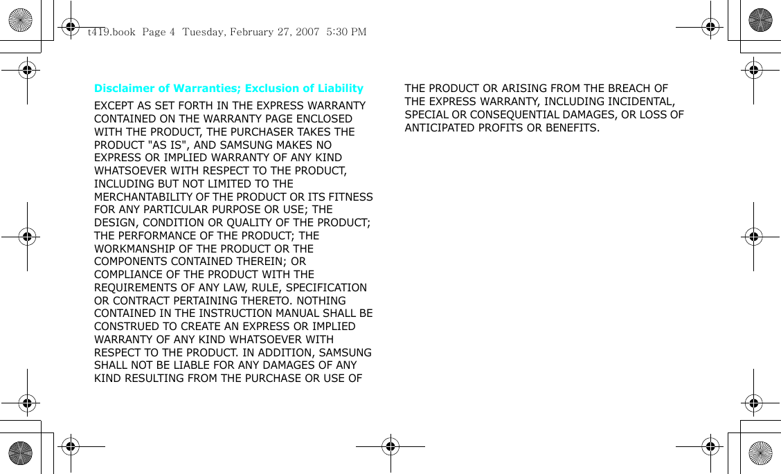 Disclaimer of Warranties; Exclusion of LiabilityEXCEPT AS SET FORTH IN THE EXPRESS WARRANTY CONTAINED ON THE WARRANTY PAGE ENCLOSED WITH THE PRODUCT, THE PURCHASER TAKES THE PRODUCT &quot;AS IS&quot;, AND SAMSUNG MAKES NO EXPRESS OR IMPLIED WARRANTY OF ANY KIND WHATSOEVER WITH RESPECT TO THE PRODUCT, INCLUDING BUT NOT LIMITED TO THE MERCHANTABILITY OF THE PRODUCT OR ITS FITNESS FOR ANY PARTICULAR PURPOSE OR USE; THE DESIGN, CONDITION OR QUALITY OF THE PRODUCT; THE PERFORMANCE OF THE PRODUCT; THE WORKMANSHIP OF THE PRODUCT OR THE COMPONENTS CONTAINED THEREIN; OR COMPLIANCE OF THE PRODUCT WITH THE REQUIREMENTS OF ANY LAW, RULE, SPECIFICATION OR CONTRACT PERTAINING THERETO. NOTHING CONTAINED IN THE INSTRUCTION MANUAL SHALL BE CONSTRUED TO CREATE AN EXPRESS OR IMPLIED WARRANTY OF ANY KIND WHATSOEVER WITH RESPECT TO THE PRODUCT. IN ADDITION, SAMSUNG SHALL NOT BE LIABLE FOR ANY DAMAGES OF ANY KIND RESULTING FROM THE PURCHASE OR USE OF THE PRODUCT OR ARISING FROM THE BREACH OF THE EXPRESS WARRANTY, INCLUDING INCIDENTAL, SPECIAL OR CONSEQUENTIAL DAMAGES, OR LOSS OF ANTICIPATED PROFITS OR BENEFITS.t419.book  Page 4  Tuesday, February 27, 2007  5:30 PM