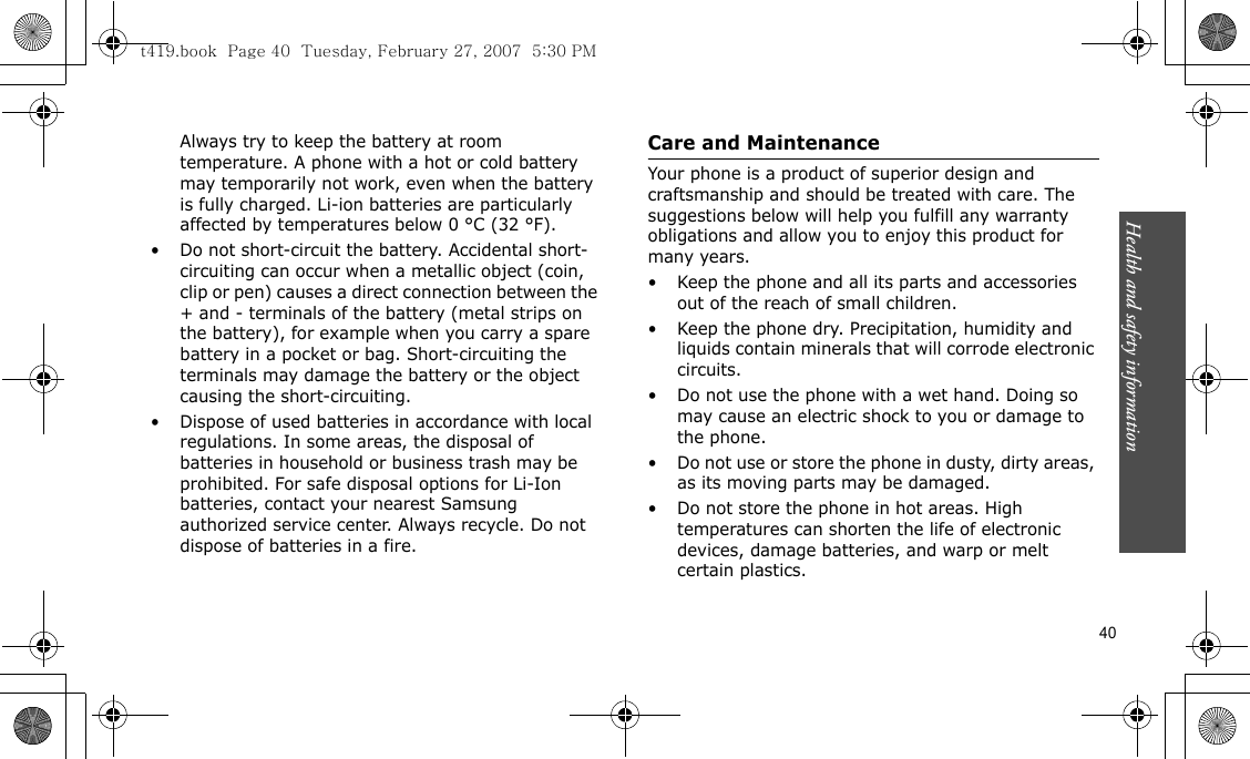 Health and safety information    40Always try to keep the battery at room temperature. A phone with a hot or cold battery may temporarily not work, even when the battery is fully charged. Li-ion batteries are particularly affected by temperatures below 0 °C (32 °F).• Do not short-circuit the battery. Accidental short- circuiting can occur when a metallic object (coin, clip or pen) causes a direct connection between the + and - terminals of the battery (metal strips on the battery), for example when you carry a spare battery in a pocket or bag. Short-circuiting the terminals may damage the battery or the object causing the short-circuiting.• Dispose of used batteries in accordance with local regulations. In some areas, the disposal of batteries in household or business trash may be prohibited. For safe disposal options for Li-Ion batteries, contact your nearest Samsung authorized service center. Always recycle. Do not dispose of batteries in a fire.Care and MaintenanceYour phone is a product of superior design and craftsmanship and should be treated with care. The suggestions below will help you fulfill any warranty obligations and allow you to enjoy this product for many years.• Keep the phone and all its parts and accessories out of the reach of small children.• Keep the phone dry. Precipitation, humidity and liquids contain minerals that will corrode electronic circuits.• Do not use the phone with a wet hand. Doing so may cause an electric shock to you or damage to the phone.• Do not use or store the phone in dusty, dirty areas, as its moving parts may be damaged.• Do not store the phone in hot areas. High temperatures can shorten the life of electronic devices, damage batteries, and warp or melt certain plastics.t419.book  Page 40  Tuesday, February 27, 2007  5:30 PM