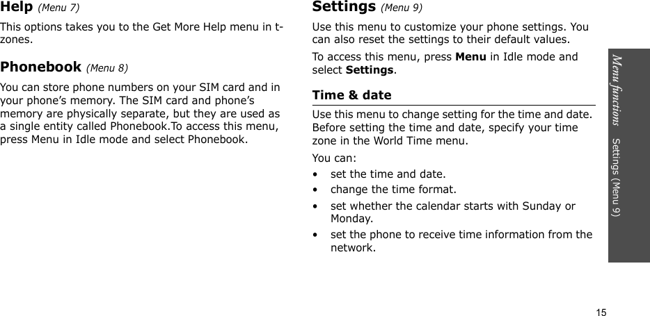 Menu functions    Settings (Menu 9)15Help (Menu 7)This options takes you to the Get More Help menu in t-zones.Phonebook (Menu 8)You can store phone numbers on your SIM card and in your phone’s memory. The SIM card and phone’s memory are physically separate, but they are used as a single entity called Phonebook.To access this menu, press Menu in Idle mode and select Phonebook.Settings (Menu 9)Use this menu to customize your phone settings. You can also reset the settings to their default values.To access this menu, press Menu in Idle mode and select Settings.Time &amp; dateUse this menu to change setting for the time and date. Before setting the time and date, specify your time zone in the World Time menu.You can:• set the time and date.• change the time format.• set whether the calendar starts with Sunday or Monday.• set the phone to receive time information from the network.