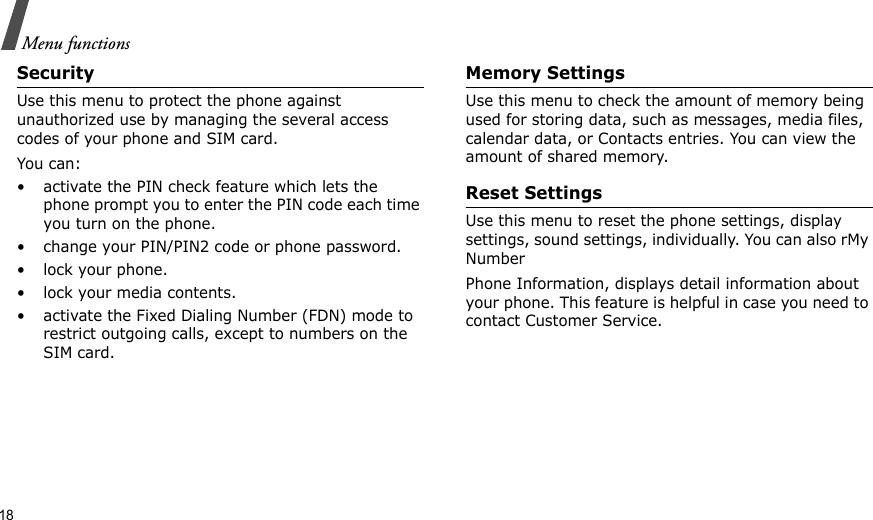 18Menu functionsSecurityUse this menu to protect the phone against unauthorized use by managing the several access codes of your phone and SIM card.You can:• activate the PIN check feature which lets the phone prompt you to enter the PIN code each time you turn on the phone.• change your PIN/PIN2 code or phone password.• lock your phone.• lock your media contents.• activate the Fixed Dialing Number (FDN) mode to restrict outgoing calls, except to numbers on the SIM card.Memory SettingsUse this menu to check the amount of memory being used for storing data, such as messages, media files, calendar data, or Contacts entries. You can view the amount of shared memory.Reset SettingsUse this menu to reset the phone settings, display settings, sound settings, individually. You can also rMy NumberPhone Information, displays detail information about your phone. This feature is helpful in case you need to contact Customer Service.