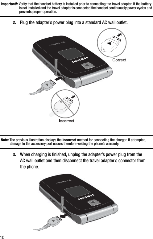 10Important!: Verify that the handset battery is installed prior to connecting the travel adapter. If the battery is not installed and the travel adapter is connected the handset continuously power cycles and prevents proper operation.2. Plug the adapter’s power plug into a standard AC wall outlet.Note: The previous illustration displays the incorrect method for connecting the charger. If attempted, damage to the accessory port occurs therefore voiding the phone’s warranty.3. When charging is finished, unplug the adapter’s power plug from the AC wall outlet and then disconnect the travel adapter’s connector from the phone.+