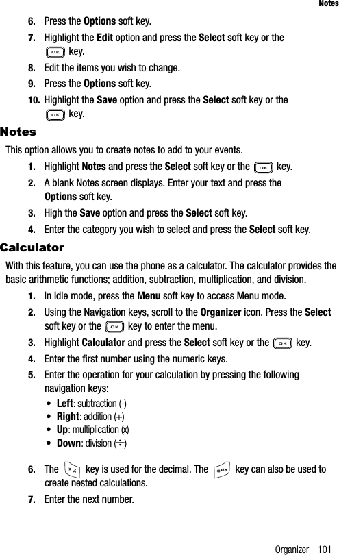 Organizer 101Notes6. Press the Options soft key.7. Highlight the Edit option and press the Select soft key or the  key.8. Edit the items you wish to change.9. Press the Options soft key.10. Highlight the Save option and press the Select soft key or the  key.NotesThis option allows you to create notes to add to your events.1. Highlight Notes and press the Select soft key or the   key. 2. A blank Notes screen displays. Enter your text and press the Options soft key.3. High the Save option and press the Select soft key.4. Enter the category you wish to select and press the Select soft key.CalculatorWith this feature, you can use the phone as a calculator. The calculator provides the basic arithmetic functions; addition, subtraction, multiplication, and division.1. In Idle mode, press the Menu soft key to access Menu mode.2. Using the Navigation keys, scroll to the Organizer icon. Press the Selectsoft key or the   key to enter the menu.3. Highlight Calculator and press the Select soft key or the   key.4. Enter the first number using the numeric keys.5. Enter the operation for your calculation by pressing the following navigation keys:•Left: subtraction (-)•Right: addition (+)•Up: multiplication (x)• Down: division (÷)6. The   key is used for the decimal. The   key can also be used to create nested calculations.7. Enter the next number.