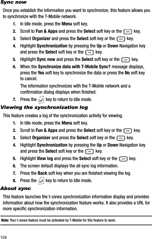 104Sync nowOnce you establish the information you want to synchronize, this feature allows you to synchronize with the T-Mobile network.1. In Idle mode, press the Menu soft key.2. Scroll to Fun &amp; Apps and press the Select soft key or the   key.3. Select Organizer and press the Select soft key or the   key.4. Highlight Synchronization by pressing the Up or Down Navigation key and press the Select soft key or the   key.5. Highlight Sync now and press the Select soft key or the   key.6. When the Synchronize data with T-Mobile Sync? message displays, press the Yes soft key to synchronize the data or press the No soft key to cancel.The information synchronizes with the T-Mobile network and a confirmation dialog displays when finished.7. Press the   key to return to Idle mode.Viewing the synchronization logThis feature creates a log of the synchronization activity for viewing.1. In Idle mode, press the Menu soft key.2. Scroll to Fun &amp; Apps and press the Select soft key or the   key.3. Select Organizer and press the Select soft key or the   key.4. Highlight Synchronization by pressing the Up or Down Navigation key and press the Select soft key or the   key.5. Highlight View log and press the Select soft key or the   key.6. The screen default displays the all sync log information.7. Press the Back soft key when you are finished viewing the log.8. Press the   key to return to Idle mode.About syncThis feature launches the t-zones synchronization information display and provides information about how the synchronization feature works. It also provides a URL for more specific synchronization information.Note: Your t-zones feature must be activated by T-Mobile for this feature to work.