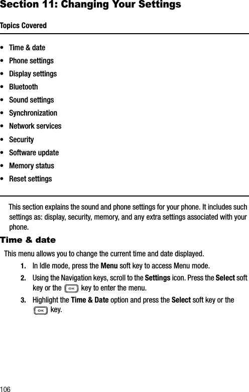 106Section 11: Changing Your SettingsTopics Covered• Time &amp; date• Phone settings• Display settings• Bluetooth• Sound settings• Synchronization•Network services• Security• Software update• Memory status• Reset settingsThis section explains the sound and phone settings for your phone. It includes such settings as: display, security, memory, and any extra settings associated with your phone.Time &amp; dateThis menu allows you to change the current time and date displayed.1. In Idle mode, press the Menu soft key to access Menu mode.2. Using the Navigation keys, scroll to the Settings icon. Press the Select soft key or the   key to enter the menu.3. Highlight the Time &amp; Date option and press the Select soft key or the  key.