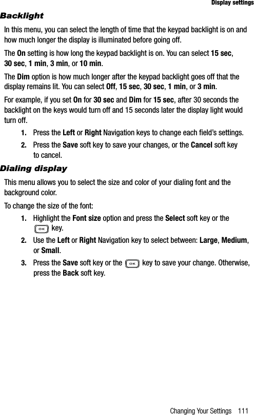 Changing Your Settings 111Display settingsBacklightIn this menu, you can select the length of time that the keypad backlight is on and how much longer the display is illuminated before going off. The On setting is how long the keypad backlight is on. You can select 15 sec,30 sec,1 min,3 min, or 10 min.The Dim option is how much longer after the keypad backlight goes off that the display remains lit. You can select Off,15 sec,30 sec,1 min, or 3 min.For example, if you set On for 30 sec and Dim for 15 sec, after 30 seconds the backlight on the keys would turn off and 15 seconds later the display light would turn off.1. Press the Left or Right Navigation keys to change each field’s settings. 2. Press the Save soft key to save your changes, or the Cancel soft key to cancel.Dialing displayThis menu allows you to select the size and color of your dialing font and the background color.To change the size of the font:1. Highlight the Font size option and press the Select soft key or the  key.2. Use the Left or Right Navigation key to select between: Large,Medium,or Small.3. Press the Save soft key or the   key to save your change. Otherwise, press the Back soft key.