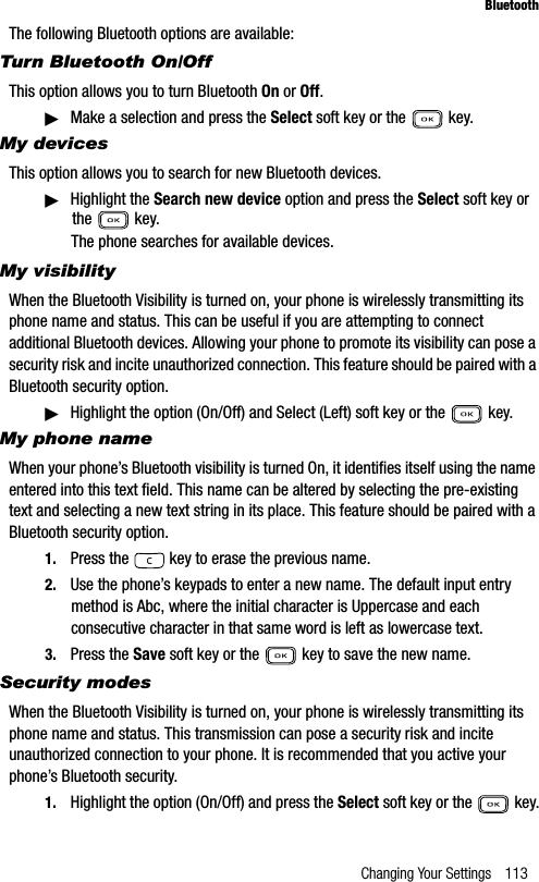 Changing Your Settings 113BluetoothThe following Bluetooth options are available:Turn Bluetooth On/OffThis option allows you to turn Bluetooth On or Off.䊳Make a selection and press the Select soft key or the   key.My devicesThis option allows you to search for new Bluetooth devices. 䊳Highlight the Search new device option and press the Select soft key or the  key. The phone searches for available devices.My visibilityWhen the Bluetooth Visibility is turned on, your phone is wirelessly transmitting its phone name and status. This can be useful if you are attempting to connect additional Bluetooth devices. Allowing your phone to promote its visibility can pose a security risk and incite unauthorized connection. This feature should be paired with a Bluetooth security option.䊳Highlight the option (On/Off) and Select (Left) soft key or the   key.My phone nameWhen your phone’s Bluetooth visibility is turned On, it identifies itself using the name entered into this text field. This name can be altered by selecting the pre-existing text and selecting a new text string in its place. This feature should be paired with a Bluetooth security option.1. Press the   key to erase the previous name.2. Use the phone’s keypads to enter a new name. The default input entry method is Abc, where the initial character is Uppercase and each consecutive character in that same word is left as lowercase text.3. Press the Save soft key or the   key to save the new name.Security modesWhen the Bluetooth Visibility is turned on, your phone is wirelessly transmitting its phone name and status. This transmission can pose a security risk and incite unauthorized connection to your phone. It is recommended that you active your phone’s Bluetooth security.1. Highlight the option (On/Off) and press the Select soft key or the   key.