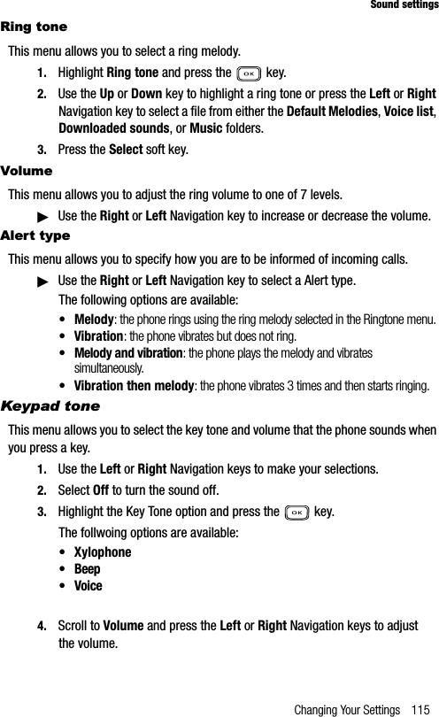 Changing Your Settings 115Sound settingsRing toneThis menu allows you to select a ring melody. 1. Highlight Ring tone and press the   key. 2. Use the Up or Down key to highlight a ring tone or press the Left or RightNavigation key to select a file from either the Default Melodies,Voice list,Downloaded sounds, or Music folders.3. Press the Select soft key.VolumeThis menu allows you to adjust the ring volume to one of 7 levels.䊳Use the Right or Left Navigation key to increase or decrease the volume.Alert typeThis menu allows you to specify how you are to be informed of incoming calls. 䊳Use the Right or Left Navigation key to select a Alert type.The following options are available:• Melody: the phone rings using the ring melody selected in the Ringtone menu.• Vibration: the phone vibrates but does not ring. • Melody and vibration: the phone plays the melody and vibrates simultaneously.• Vibration then melody: the phone vibrates 3 times and then starts ringing.Keypad toneThis menu allows you to select the key tone and volume that the phone sounds when you press a key.1. Use the Left or Right Navigation keys to make your selections.2. Select Off to turn the sound off.3. Highlight the Key Tone option and press the   key. The follwoing options are available:• Xylophone•Beep• Voice4. Scroll to Volume and press the Left or Right Navigation keys to adjust the volume.