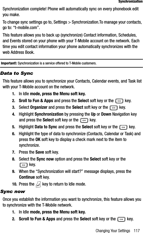 Changing Your Settings 117SynchronizationSynchronization complete! Phone will automatically sync on every phonebook edit you make.To change sync settings go to, Settings &gt; Synchronization.To manage your contacts, go to: “t-mobile.com”.This feature allows you to back up (synchronize) Contact information, Schedules, and Events stored on your phone with your T-Mobile account on the network. Each time you edit contact information your phone automatically synchronizes with the web Address Book.Important!: Synchronization is a service offered to T-Mobile customers.Data to SyncThis feature allows you to synchronize your Contacts, Calendar events, and Task list with your T-Mobile account on the network.1. In Idle mode, press the Menu soft key.2. Sroll to Fun &amp; Apps and press the Select soft key or the   key.3. Select Organizer and press the Select soft key or the   key.4. Highlight Synchronization by pressing the Up or Down Navigation key and press the Select soft key or the   key.5. Highlight Data to Sync and press the Select soft key or the   key.6. Highlight the type of data to synchronize (Contacts, Calendar or Task) and press the OK soft key to display a check mark next to the item to synchronize.7. Press the Save soft key.8. Select the Sync now option and press the Select soft key or the  key.9. When the “Synchronization will start?” message displays, press the Continue soft key.10. Press the   key to return to Idle mode.Sync nowOnce you establish the information you want to synchronize, this feature allows you to synchronize with the T-Mobile network.1. In Idle mode, press the Menu soft key. 2. Scroll to Fun &amp; Apps and press the Select soft key or the   key.